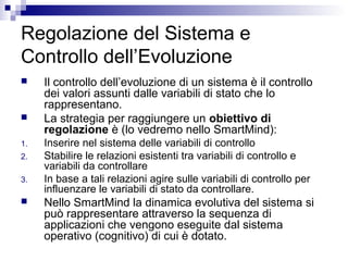 Regolazione del Sistema e
Controllo dell’Evoluzione
 Il controllo dell’evoluzione di un sistema è il controllo
dei valori assunti dalle variabili di stato che lo
rappresentano.
 La strategia per raggiungere un obiettivo di
regolazione è (lo vedremo nello SmartMind):
1. Inserire nel sistema delle variabili di controllo
2. Stabilire le relazioni esistenti tra variabili di controllo e
variabili da controllare
3. In base a tali relazioni agire sulle variabili di controllo per
influenzare le variabili di stato da controllare.
 Nello SmartMind la dinamica evolutiva del sistema si
può rappresentare attraverso la sequenza di
applicazioni che vengono eseguite dal sistema
operativo (cognitivo) di cui è dotato.
 