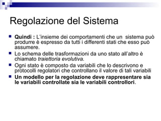 Regolazione del Sistema
 Quindi : L’insieme dei comportamenti che un sistema può
produrre è espresso da tutti i differenti stati che esso può
assumere.
 Lo schema delle trasformazioni da uno stato all’altro è
chiamato traiettoria evolutiva.
 Ogni stato è composto da variabili che lo descrivono e
protocolli regolatori che controllano il valore di tali variabili
 Un modello per la regolazione deve rappresentare sia
le variabili controllate sia le variabili controllori.
 