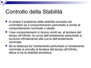 Controllo della Stabilità
 In sintesi il problema della stabilità consiste nel
controllare se il comportamento perturbato è simile al
comportamento nominale o ideale.
 I due comportamenti si dicono simili se, al tendere del
tempo all’infinito, la curva dell’andamento perturbato si
avvicina infinitamente alla curva dell’andamento
nominale.
 Se la distanza tra l’andamento perturbato e l’andamento
nominale si annulla al tendere del tempo all’infinito,
allora si ha la stabilità asintotica.
 