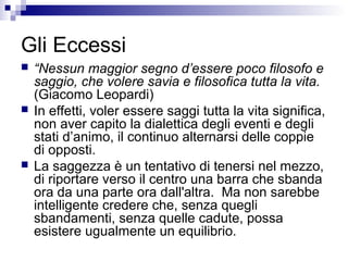Gli Eccessi
 “Nessun maggior segno d’essere poco filosofo e
saggio, che volere savia e filosofica tutta la vita.
(Giacomo Leopardi)
 In effetti, voler essere saggi tutta la vita significa,
non aver capito la dialettica degli eventi e degli
stati d’animo, il continuo alternarsi delle coppie
di opposti.
 La saggezza è un tentativo di tenersi nel mezzo,
di riportare verso il centro una barra che sbanda
ora da una parte ora dall'altra. Ma non sarebbe
intelligente credere che, senza quegli
sbandamenti, senza quelle cadute, possa
esistere ugualmente un equilibrio.
 