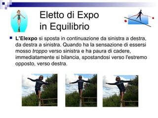 Eletto di Expo
in Equilibrio
 L’Elexpo si sposta in continuazione da sinistra a destra,
da destra a sinistra. Quando ha la sensazione di essersi
mosso troppo verso sinistra e ha paura di cadere,
immediatamente si bilancia, spostandosi verso l'estremo
opposto, verso destra.
 