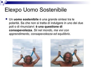 Elexpo Uomo Sostenibile
 Un uomo sostenibile è una grande sintesi tra le
polarità. Sa che non si tratta di indulgere in uno dei due
poli o di rinunciarvi: è una questione di
consapevolezza. Sii nel mondo, ma vivi con
apprendimento, consapevolezza ed equilibrio.
 