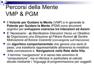 Percorsi della Mente
VMP & PGM
 Il Volante per Guidare la Mente (VMP) e in generale la
Patente per Guidare la Mente (PGM) sono strumenti
cognitivi per sviluppare coerenza tra Intenzioni ed Azioni
 E’ Necessario : a) Manifestare Intenzioni Verso un Obiettivo
b) Organizzare una Direzione c) Filtrare Rumori d) Sentire
Motivazione all’Azione Coerente (convergente sull’intenzione)
 Un algoritmo comportamentale che genera una serie di
passi, una traiettoria rappresentabile attraverso la metafora
della connessione e Navigazione nella Rete della Vita.
 Il termine “navigazione” è in senso lato sinonimo di
“computazione”, ma si riferisce in particolare al calcolo
attuato mediante i “linguaggi di programmazione per soggetti.
 