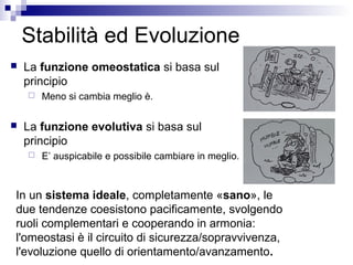 Stabilità ed Evoluzione
 La funzione omeostatica si basa sul
principio
 Meno si cambia meglio è.
 La funzione evolutiva si basa sul
principio
 E’ auspicabile e possibile cambiare in meglio.
In un sistema ideale, completamente «sano», le
due tendenze coesistono pacificamente, svolgendo
ruoli complementari e cooperando in armonia:
l'omeostasi è il circuito di sicurezza/sopravvivenza,
l'evoluzione quello di orientamento/avanzamento.
 