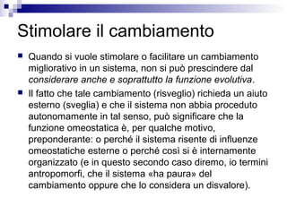 Stimolare il cambiamento
 Quando si vuole stimolare o facilitare un cambiamento
migliorativo in un sistema, non si può prescindere dal
considerare anche e soprattutto la funzione evolutiva.
 Il fatto che tale cambiamento (risveglio) richieda un aiuto
esterno (sveglia) e che il sistema non abbia proceduto
autonomamente in tal senso, può significare che la
funzione omeostatica è, per qualche motivo,
preponderante: o perché il sistema risente di influenze
omeostatiche esterne o perché così si è internamente
organizzato (e in questo secondo caso diremo, io termini
antropomorfi, che il sistema «ha paura» del
cambiamento oppure che lo considera un disvalore).
 