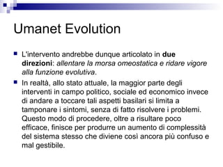 Umanet Evolution
 L'intervento andrebbe dunque articolato in due
direzioni: allentare la morsa omeostatica e ridare vigore
alla funzione evolutiva.
 In realtà, allo stato attuale, la maggior parte degli
interventi in campo politico, sociale ed economico invece
di andare a toccare tali aspetti basilari si limita a
tamponare i sintomi, senza di fatto risolvere i problemi.
Questo modo di procedere, oltre a risultare poco
efficace, finisce per produrre un aumento di complessità
del sistema stesso che diviene così ancora più confuso e
mal gestibile.
 