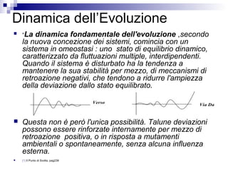 Dinamica dell’Evoluzione
 “La dinamica fondamentale dell'evoluzione ,secondo
la nuova concezione dei sistemi, comincia con un
sistema in omeostasi : uno stato di equilibrio dinamico,
caratterizzato da fluttuazioni multiple, interdipendenti.
Quando il sistema è disturbato ha la tendenza a
mantenere la sua stabilità per mezzo, di meccanismi di
retroazione negativi, che tendono a ridurre l'ampiezza
della deviazione dallo stato equilibrato.
 Questa non è però l'unica possibilità. Talune deviazioni
possono essere rinforzate internamente per mezzo di
retroazione positiva, o in risposta a mutamenti
ambientali o spontaneamente, senza alcuna influenza
esterna.
 [1] Il Punto di Svolta, pag238
 
