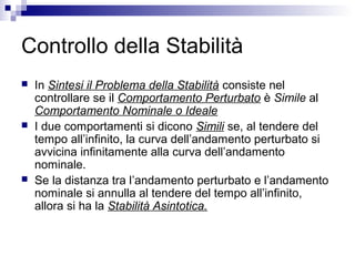 Controllo della Stabilità
 In Sintesi il Problema della Stabilità consiste nel
controllare se il Comportamento Perturbato è Simile al
Comportamento Nominale o Ideale
 I due comportamenti si dicono Simili se, al tendere del
tempo all’infinito, la curva dell’andamento perturbato si
avvicina infinitamente alla curva dell’andamento
nominale.
 Se la distanza tra l’andamento perturbato e l’andamento
nominale si annulla al tendere del tempo all’infinito,
allora si ha la Stabilità Asintotica.
 