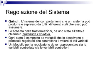 Regolazione del Sistema
 Quindi : L’insieme dei comportamenti che un sistema può
produrre è espresso da tutti i differenti stati che esso può
assumere.
 Lo schema delle trasformazioni da uno stato all’altro è
chiamato Traiettoria Evolutiva.
 Ogni stato è composto da variabili che lo descrivono e
protocolli regolatori che controllano il valore di tali variabili
 Un Modello per la regolazione deve rappresentare sia le
variabili controllate sia le variabili controllori.
 