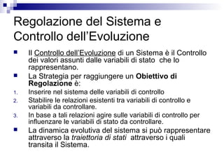 Regolazione del Sistema e
Controllo dell’Evoluzione
 Il Controllo dell’Evoluzione di un Sistema è il Controllo
dei valori assunti dalle variabili di stato che lo
rappresentano.
 La Strategia per raggiungere un Obiettivo di
Regolazione è:
1. Inserire nel sistema delle variabili di controllo
2. Stabilire le relazioni esistenti tra variabili di controllo e
variabili da controllare.
3. In base a tali relazioni agire sulle variabili di controllo per
influenzare le variabili di stato da controllare.
 La dinamica evolutiva del sistema si può rappresentare
attraverso la traiettoria di stati attraverso i quali
transita il Sistema.
 