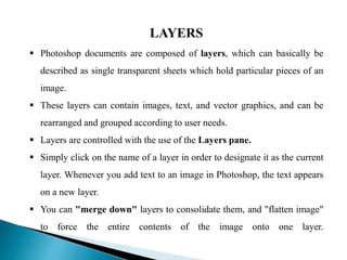 LAYERS
 Photoshop documents are composed of layers, which can basically be
described as single transparent sheets which hold particular pieces of an
image.
 These layers can contain images, text, and vector graphics, and can be
rearranged and grouped according to user needs.
 Layers are controlled with the use of the Layers pane.
 Simply click on the name of a layer in order to designate it as the current
layer. Whenever you add text to an image in Photoshop, the text appears
on a new layer.
 You can "merge down" layers to consolidate them, and "flatten image"
to force the entire contents of the image onto one layer.
 