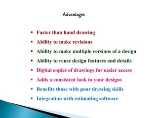  Faster than hand drawing
 Ability to make revisions
 Ability to make multiple versions of a design
 Ability to reuse design features and details
 Digital copies of drawings for easier access
 Adds a consistent look to your designs
 Benefits those with poor drawing skills
 Integration with estimating software
Advantages
 