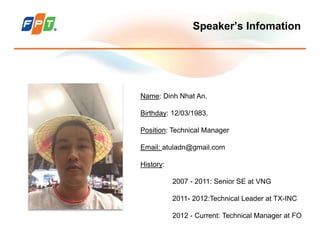 Speaker’s Infomation
Name: Dinh Nhat An.
Birthday: 12/03/1983.
Position: Technical Manager
Email: atuladn@gmail.com
History:
2007 - 2011: Senior SE at VNG
2011- 2012:Technical Leader at TX-INC
2012 - Current: Technical Manager at FO
 