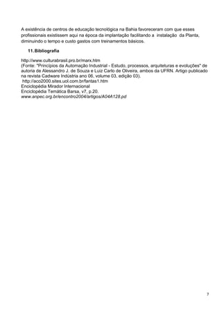 7
A existência de centros de educação tecnológica na Bahia favoreceram com que esses
profissionais existissem aqui na época da implantação facilitando a instalação da Planta,
diminuindo o tempo e custo gastos com treinamentos básicos.
11.Bibliografia
http://www.culturabrasil.pro.br/marx.htm
(Fonte: "Princípios da Automação Industrial - Estudo, processos, arquiteturas e evoluções" de
autoria de Alessandro J. de Souza e Luiz Carlo de Oliveira, ambos da UFRN. Artigo publicado
na revista Cadware Indústria ano 06, volume 03, edição 03).
http://aco2000.sites.uol.com.br/fantas1.htm
Enciclopédia Mirador Internacional
Enciclopédia Temática Barsa, v7, p.20.
www.anpec.org.br/encontro2004/artigos/A04A128.pd
 