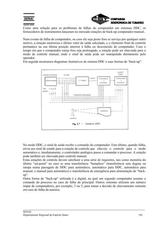 Como uma solução para os problemas de falhas do computador em sistemas DDC, os 
fornecedores de instrumentos lançaram no mercado estações de back-up computador-manual.. 
Num evento de falha do computador, ou caso ele seja posto fora se serviço por qualquer outro 
motivo, a estação memoriza o último valor de saída calculado, e o elemento final de controle 
permanece na sua última posição anterior á falha ou desconexão do computador. Caso o 
tempo em que o computador esteja fora seja prolongado, a estação pode ser chaveada para o 
modo de controle manual, onde o sinal de saída pode ser manipulado diretamente pelo 
operador. 
Em seguida mostramos diagramas ilustrativos de sistema DDC e suas formas de “back-up”. 
No modo DDC, o sinal de saída recebe o comando do computador. Este último, quando falha, 
envia um sinal de estado para a estação de controle que chaveia o controle para o modo 
automático e, imediatamente, o controlador analógico passa a comandar o processo. A estação 
pode também ser chaveada para controle manual. 
Estas estações de controle devem satisfazer a uma série de requisitos, tais como memória do 
último “set-point” no caso se uma transferência “bumpless” (transferência sem degrau ou 
rampa numa passagem de DDC para automático, automático para DDC, automático para 
manual, e manual para automático) e transferência de emergência para alimentação de “back-up”. 
Outra forma de “back-up” utilizada é a digital, na qual um segundo computador assume o 
comando do processo no caso de falha do principal. Outros sistemas utilizam um número 
ímpar de computadores, por exemplo, 3 ou 5, para tomar a decisão de chaveamento somente 
em caso de falha da maioria. 
___________________________________________________________________________ 
SENAI 
Departamento Regional do Espírito Santo 101 
 