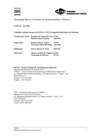 Automação Básica e Circuitos de Intertravamento e Alarmes 
 SENAI – ES, 1999 
Trabalho realizado em parceria SENAI / CST (Companhia Siderúrgica de Tubarão) 
Coordenação Geral Evandro de Figueiredo Neto (CST) 
Robson Santos Cardoso (SENAI) 
Supervisão Rosalvo Marcos Trazzi (CST) 
Fernando Tadeu Rios Dias (SENAI) 
Elaboração Flavio Morais de Souza (SENAI) 
Aprovação Marcos Antônio R. Nogueira (CST) 
Wenceslau de Oliveira (CST) 
SENAI – Serviço Nacional de Aprendizagem Industrial 
Departamento Regional do Espírito Santo 
CTIIAF – Centro Técnico de Instrumentação Industrial Arivaldo Fontes 
Av. Marechal Mascarenhas de Moraes, 2235 Bento Ferreira – Vitória – ES 
CEP 29052-121 
Telefone: (27) 334-5200 
Telefax: (27) 334-5211 
CST – Companhia Siderúrgica de Tubarão 
Departamento de Recursos Humanos 
Av. Brigadeiro Eduardo Gomes, s/n, Jardim Limoeiro – Serra – ES 
CEP 29160-972 
Telefone: (027) 348-1286 
Telefax: (027) 348-1077 
___________________________________________________________________________ 
SENAI 
Departamento Regional do Espírito Santo 2 
 