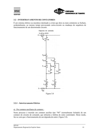 3.2 – INTERTRAVAMENTO DE CONTATORES 
É um sistema elétrico ou mecânico destinado a evitar que dois ou mais contatores se fecham, 
acidentalmente, ao mesmo tempo provocando curto-circuito ou mudança de sequência de 
funcionamento de um determinado circuito. 
Figura 3.8 
3.2.1 – Intertravamento Elétrico 
a) Por contatos auxiliares do contator : 
Neste processo é inserido um contator auxiliar tipo “NF” (normalmente fechado) de um 
contator do circuito de comando, que alimenta a bobina de outro controlador. Deste modo, 
faz-se com que o funcionamento de um dependa do outro ( figura 3.8). 
___________________________________________________________________________ 
SENAI 
Departamento Regional do Espírito Santo 41 
 