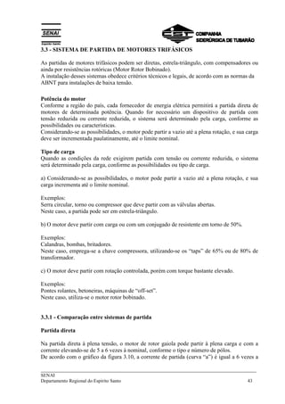 3.3 - SISTEMA DE PARTIDA DE MOTORES TRIFÁSICOS 
As partidas de motores trifásicos podem ser diretas, estrela-triângulo, com compensadores ou 
ainda por resistências rotóricas (Motor Rotor Bobinado). 
A instalação desses sistemas obedece critérios técnicos e legais, de acordo com as normas da 
ABNT para instalações de baixa tensão. 
Potência do motor 
Conforme a região do país, cada fornecedor de energia elétrica permitirá a partida direta de 
motores de determinada potência. Quando for necessário um dispositivo de partida com 
tensão reduzida ou corrente reduzida, o sistema será determinado pela carga, conforme as 
possibilidades ou características. 
Considerando-se as possibilidades, o motor pode partir a vazio até a plena rotação, e sua carga 
deve ser incrementada paulatinamente, até o limite nominal. 
Tipo de carga 
Quando as condições da rede exigirem partida com tensão ou corrente reduzida, o sistema 
será determinado pela carga, conforme as possibilidades ou tipo de carga. 
a) Considerando-se as possibilidades, o motor pode partir a vazio até a plena rotação, e sua 
carga incrementa até o limite nominal. 
Exemplos: 
Serra circular, torno ou compressor que deve partir com as válvulas abertas. 
Neste caso, a partida pode ser em estrela-triângulo. 
b) O motor deve partir com carga ou com um conjugado de resistente em torno de 50%. 
Exemplos: 
Calandras, bombas, britadores. 
Neste caso, emprega-se a chave compressora, utilizando-se os “taps” de 65% ou de 80% de 
transformador. 
c) O motor deve partir com rotação controlada, porém com torque bastante elevado. 
Exemplos: 
Pontes rolantes, betoneiras, máquinas de “off-set”. 
Neste caso, utiliza-se o motor rotor bobinado. 
3.3.1 - Comparação entre sistemas de partida 
Partida direta 
Na partida direta à plena tensão, o motor de rotor gaiola pode partir à plena carga e com a 
corrente elevando-se de 5 a 6 vezes à nominal, conforme o tipo e número de pólos. 
De acordo com o gráfico da figura 3.10, a corrente de partida (curva “a”) é igual a 6 vezes a 
___________________________________________________________________________ 
SENAI 
Departamento Regional do Espírito Santo 43 
 