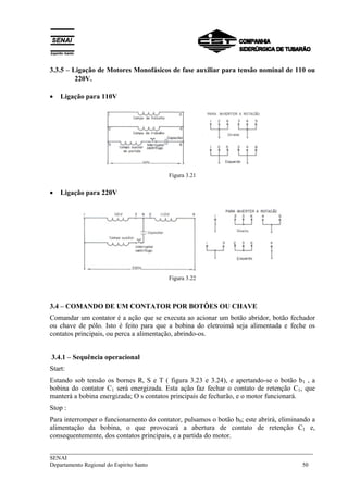 3.3.5 – Ligação de Motores Monofásicos de fase auxiliar para tensão nominal de 110 ou 
220V. 
• Ligação para 110V 
Figura 3.21 
• Ligação para 220V 
Figura 3.22 
3.4 – COMANDO DE UM CONTATOR POR BOTÕES OU CHAVE 
Comandar um contator é a ação que se executa ao acionar um botão abridor, botão fechador 
ou chave de pólo. Isto é feito para que a bobina do eletroimã seja alimentada e feche os 
contatos principais, ou perca a alimentação, abrindo-os. 
3.4.1 – Sequência operacional 
Start: 
Estando sob tensão os bornes R, S e T ( figura 3.23 e 3.24), e apertando-se o botão b1 , a 
bobina do contator C1 será energizada. Esta ação faz fechar o contato de retenção C1, que 
manterá a bobina energizada; O s contatos principais de fecharão, e o motor funcionará. 
Stop : 
Para interromper o funcionamento do contator, pulsamos o botão b0; este abrirá, eliminando a 
alimentação da bobina, o que provocará a abertura de contato de retenção C1 e, 
consequentemente, dos contatos principais, e a partida do motor. 
___________________________________________________________________________ 
SENAI 
Departamento Regional do Espírito Santo 50 
 