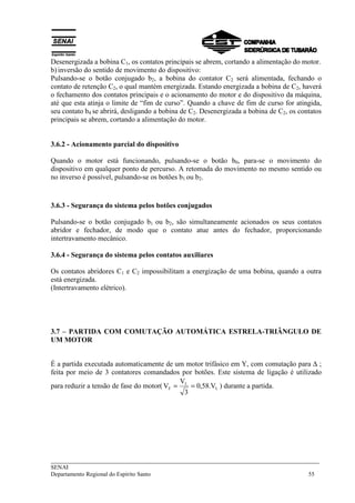 Desenergizada a bobina C1, os contatos principais se abrem, cortando a alimentação do motor. 
b) inversão do sentido de movimento do dispositivo: 
Pulsando-se o botão conjugado b2, a bobina do contator C2 será alimentada, fechando o 
contato de retenção C2, o qual mantém energizada. Estando energizada a bobina de C2, haverá 
o fechamento dos contatos principais e o acionamento do motor e do dispositivo da máquina, 
até que esta atinja o limite de “fim de curso”. Quando a chave de fim de curso for atingida, 
seu contato b4 se abrirá, desligando a bobina de C2. Desenergizada a bobina de C2, os contatos 
principais se abrem, cortando a alimentação do motor. 
3.6.2 - Acionamento parcial do dispositivo 
Quando o motor está funcionando, pulsando-se o botão b0, para-se o movimento do 
dispositivo em qualquer ponto de percurso. A retomada do movimento no mesmo sentido ou 
no inverso é possível, pulsando-se os botões b1 ou b2. 
3.6.3 - Segurança do sistema pelos botões conjugados 
Pulsando-se o botão conjugado b1 ou b2, são simultaneamente acionados os seus contatos 
abridor e fechador, de modo que o contato atue antes do fechador, proporcionando 
intertravamento mecânico. 
3.6.4 - Segurança do sistema pelos contatos auxiliares 
Os contatos abridores C1 e C2 impossibilitam a energização de uma bobina, quando a outra 
está energizada. 
(Intertravamento elétrico). 
3.7 – PARTIDA COM COMUTAÇÃO AUTOMÁTICA ESTRELA-TRIÂNGULO DE 
UM MOTOR 
É a partida executada automaticamente de um motor trifásico em Y, com comutação para Δ ; 
feita por meio de 3 contatores comandados por botões. Este sistema de ligação é utilizado 
para reduzir a tensão de fase do motor( V V = L 
= 0,58.V 
) durante a partida. 
F L 
3 
___________________________________________________________________________ 
SENAI 
Departamento Regional do Espírito Santo 55 
 