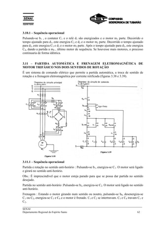 3.10.1 – Sequência operacional 
Pulsando-se b1 , o contator C1 e o relé d1 são energizados e o motor m1 parte. Decorrido o 
tempo ajustado para d1, este energiza C2 e d2 e o motor m2 parte. Decorrido o tempo ajustado 
para d2, este energiza C3 e d3 e o motor m3 parte. Após o tempo ajustado para d3, este energiza 
C4, dando a partida a m4 , último motor de sequência. Se houvesse mais motores, o processo 
continuaria de forma idêntica. 
3.11 – PARTIDA AUTOMÁTICA E FRENAGEM ELETROMAGNÉTICA DE 
MOTOR TRIFÁSICO NOS DOIS SENTIDOS DE ROTAÇÃO 
É um sistema de comando elétrico que permite a partida automática, a troca de sentido de 
rotação e a frenagem eletromagnética por corrente retificada (figuras 3.38 e 3.39). 
3.11.1 – Sequência operacional 
Partida e rotação no sentido anti-horário : Pulsando-se b1, energiza-se C1. O motor será ligado 
e girará no sentido anti-horário. 
Obs.: É imprescindível que o motor esteja parado para que se possa dar partida no sentido 
desejado. 
Partida no sentido anti-horário :Pulsando-se b2, energiza-se C2. O motor será ligado no sentido 
anti-horário. 
Frenagem : Estando o motor girando num sentido ou noutro, pulsando-se b0, desenergiza-se 
C1 ou C2, energiza-se C3 e C4 e o motor é frenado. C1 e C2 se intertravam. C3 e C4 travam C1 e 
C2. 
___________________________________________________________________________ 
SENAI 
Departamento Regional do Espírito Santo 62 
 