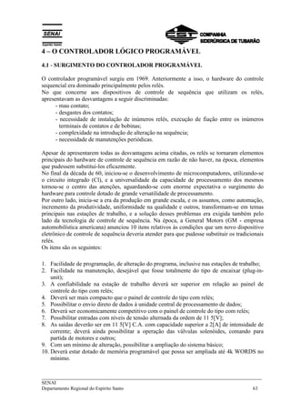 4 – O CONTROLADOR LÓGICO PROGRAMÁVEL 
4.1 - SURGIMENTO DO CONTROLADOR PROGRAMÁVEL 
O controlador programável surgiu em 1969. Anteriormente a isso, o hardware do controle 
sequencial era dominado principalmente pelos relés. 
No que concerne aos dispositivos de controle de sequência que utilizam os relés, 
apresentavam as desvantagens a seguir discriminadas: 
- mau contato; 
- desgastes dos contatos; 
- necessidade de instalação de inúmeros relés, execução de fiação entre os inúmeros 
terminais de contatos e de bobinas; 
- complexidade na introdução de alteração na sequência; 
- necessidade de manutenções periódicas. 
Apesar de apresentarem todas as desvantagens acima citadas, os relés se tornaram elementos 
principais do hardware de controle de sequência em razão de não haver, na época, elementos 
que pudessem substitui-los eficazmente. 
No final da década de 60, iniciou-se o desenvolvimento de microcomputadores, utilizando-se 
o circuito integrado (Cl), e a universalidade da capacidade de processamento dos mesmos 
tornou-se o centro das atenções, aguardando-se com enorme expectativa o surgimento do 
hardware para controle dotado de grande versatilidade de processamento. 
Por outro lado, inicia-se a era da produção em grande escala, e os assuntos, como automação, 
incremento da produtividade, uniformidade na qualidade e outros, transformam-se em temas 
principais nas estações de trabalho, e a solução desses problemas era exigida também pelo 
lado da tecnologia de controle de sequência. Na época, a General Motors (GM - empresa 
automobilística americana) anunciou 10 itens relativos às condições que um novo dispositivo 
eletrônico de controle de sequência deveria atender para que pudesse substituir os tradicionais 
relés. 
Os itens são os seguintes: 
1. Facilidade de programação, de alteração do programa, inclusive nas estações de trabalho; 
2. Facilidade na manutenção, desejável que fosse totalmente do tipo de encaixar (plug-in-unit); 
3. A confiabilidade na estação de trabalho deverá ser superior em relação ao painel de 
controle do tipo com relés; 
4. Deverá ser mais compacto que o painel de controle do tipo com relés; 
5. Possibilitar o envio direto de dados à unidade central de processamento de dados; 
6. Deverá ser economicamente competitivo com o painel de controle do tipo com relés; 
7. Possibilitar entradas com níveis de tensão alternada da ordem de 11 5[V]; 
8. As saídas deverão ser em 11 5[V] C.A. com capacidade superior a 2[A] de intensidade de 
corrente; deverá ainda possibilitar a operação das válvulas solenóides, comando para 
partida de motores e outros; 
9. Com um mínimo de alteração, possibilitar a ampliação do sistema básico; 
10. Deverá estar dotado de memória programável que possa ser ampliada até 4k WORDS no 
mínimo. 
___________________________________________________________________________ 
SENAI 
Departamento Regional do Espírito Santo 63 
 