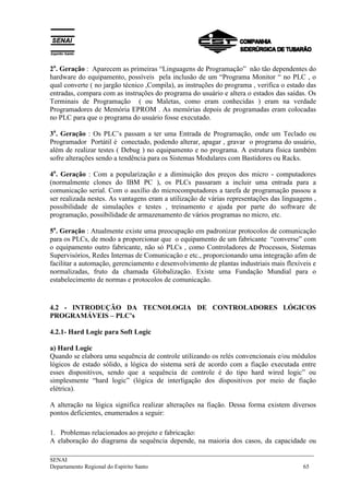 2a. Geração : Aparecem as primeiras “Linguagens de Programação” não tão dependentes do 
hardware do equipamento, possíveis pela inclusão de um “Programa Monitor “ no PLC , o 
qual converte ( no jargão técnico ,Compila), as instruções do programa , verifica o estado das 
entradas, compara com as instruções do programa do usuário e altera o estados das saídas. Os 
Terminais de Programação ( ou Maletas, como eram conhecidas ) eram na verdade 
Programadores de Memória EPROM . As memórias depois de programadas eram colocadas 
no PLC para que o programa do usuário fosse executado. 
3a. Geração : Os PLC’s passam a ter uma Entrada de Programação, onde um Teclado ou 
Programador Portátil é conectado, podendo alterar, apagar , gravar o programa do usuário, 
além de realizar testes ( Debug ) no equipamento e no programa. A estrutura física também 
sofre alterações sendo a tendência para os Sistemas Modulares com Bastidores ou Racks. 
4a. Geração : Com a popularização e a diminuição dos preços dos micro - computadores 
(normalmente clones do IBM PC ), os PLCs passaram a incluir uma entrada para a 
comunicação serial. Com o auxílio do microcomputadores a tarefa de programação passou a 
ser realizada nestes. As vantagens eram a utilização de várias representações das linguagens , 
possibilidade de simulações e testes , treinamento e ajuda por parte do software de 
programação, possibilidade de armazenamento de vários programas no micro, etc. 
5a. Geração : Atualmente existe uma preocupação em padronizar protocolos de comunicação 
para os PLCs, de modo a proporcionar que o equipamento de um fabricante “converse” com 
o equipamento outro fabricante, não só PLCs , como Controladores de Processos, Sistemas 
Supervisórios, Redes Internas de Comunicação e etc., proporcionando uma integração afim de 
facilitar a automação, gerenciamento e desenvolvimento de plantas industriais mais flexíveis e 
normalizadas, fruto da chamada Globalização. Existe uma Fundação Mundial para o 
estabelecimento de normas e protocolos de comunicação. 
4.2 - INTRODUÇÃO DA TECNOLOGIA DE CONTROLADORES LÓGICOS 
PROGRAMÁVEIS – PLC’s 
4.2.1- Hard Logic para Soft Logic 
a) Hard Logic 
Quando se elabora uma sequência de controle utilizando os relés convencionais e/ou módulos 
lógicos de estado sólido, a lógica do sistema será de acordo com a fiação executada entre 
esses dispositivos, sendo que a sequência de controle é do tipo hard wired logic” ou 
simplesmente “hard logic” (lógica de interligação dos dispositivos por meio de fiação 
elétrica). 
A alteração na lógica significa realizar alterações na fiação. Dessa forma existem diversos 
pontos deficientes, enumerados a seguir: 
1. Problemas relacionados ao projeto e fabricação: 
A elaboração do diagrama da sequência depende, na maioria dos casos, da capacidade ou 
___________________________________________________________________________ 
SENAI 
Departamento Regional do Espírito Santo 65 
 