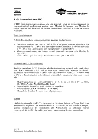 4.3.2 - Estrutura Interna do PLC 
O PLC é um sistema microprocessado , ou seja, constituí – se de um microprocessador ( ou 
microcontrolador ), um Programa Monitor , uma Memória de Programa , uma Memória de 
Dados, uma ou mais Interfaces de Entrada, uma ou mais Interfaces de Saída e Circuitos 
Auxiliares. 
Fonte de Alimentação 
A Fonte de Alimentação tem normalmente as seguintes funções básicas : 
- Converter a tensão da rede elétrica ( 110 ou 220 VCA ) para a tensão de alimentação dos 
circuitos eletrônicos , (+ 5Vcc para o microprocessador , memórias e circuitos auxiliares 
e +/- 12 Vcc para a comunicação com o programador ou computador ); 
- Manter a carga da bateria, nos sistemas que utilizam relógio em tempo real e Memória do 
tipo R.ªM.; 
- Fornecer tensão para alimentação das entradas e saídas ( 12 ou 24 Vcc ). 
Unidade Central de Processamento : 
Também chamada de C.P.U. é responsável pela funcionamento lógico de todos os circuitos. 
Nos PLC’s modulares a CPU está em uma placa ( ou módulo ) separada das demais, 
podendo-se achar combinações de CPU e Fonte de Alimentação. Nos PLC’s de menor porte 
a CPU e os demais circuitos estão todos em único módulo. As características mais comuns 
são : 
- Microprocessadores ou Microcontroladores de 8, 16 ou 32 bits ( INTEL 80xx, 
MOTOROLA 68xx, ZILOG Z80xx, PIC 16xx ); 
- Endereçamento de memória de até centenas de Mega Byte; 
- Velocidades de CLOCK variando de 4 a 100 MHZ; 
- Manipulação de dados decimais, octais e hexadecimais. 
Bateria 
As baterias são usadas nos PLC’s para manter o circuito do Relógio em Tempo Real, reter 
parâmetros ou programas ( em memórias do tipo RAM ) ,mesmo em caso de corte de energia , 
guardar configurações de equipamentos etc. Normalmente são utilizadas baterias 
recarregáveis do tipo Ni – Ca ou Li. Neste casos , incorporam se circuitos carregadores. 
___________________________________________________________________________ 
SENAI 
Departamento Regional do Espírito Santo 73 
 