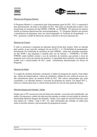 Memória do Programa Monitor 
O Programa Monitor é o responsável pelo funcionamento geral do PLC. Ele é o responsável 
pelo gerenciamento de todas as atividades do PLC. Não pode ser alterado pelo usuário e fica 
armazenado em memórias do tipo PROM , EPROM ou EEPROM . Ele funciona de maneira 
similar ao Sistema Operacional dos microcomputadores. É o Programa Monitor que permite 
a transferência de programas entre um microcomputador ou Terminal de Programação e o 
PLC, gerenciar o estado da bateria do sistema, controlar os diversos opcionais etc. 
Memória do Usuário 
É onde se armazena o programa da aplicação desenvolvido pelo usuário. Pode ser alterada 
pelo usuário, já que uma das vantagens do uso de PLC’s é a flexibilidade de programação. 
Inicialmente era constituída de memórias do tipo EPROM , sendo hoje utilizadas memórias 
do tipo RAM ( cujo programa é mantido pelo uso de baterias ) , EEPROM e FLASH-EPROM, 
sendo também comum o uso de cartuchos de memória, que permite a troca do 
programa com a troca do cartucho de memória. A capacidade desta memória varia bastante de 
acordo com o marca/modelo do PLC, sendo normalmente dimensionadas em Passos de 
Programa. 
Memória de Dados 
É a região de memória destinada a armazenar os dados do programa do usuário. Estes dados 
são valores de temporizadores, valores de contadores, códigos de erro, senhas de acesso, etc. 
São normalmente partes da memória RAM do PLC. São valores armazenados que serão 
consultados e ou alterados durante a execução do programa do usuário. Em alguns PLC’s , 
utiliza-se a bateria para reter os valores desta memória no caso de uma queda de energia. 
Memória Imagem das Entradas / Saídas 
Sempre que a CPU executa um ciclo de leitura das entradas ou executa uma modificação nas 
saídas, ela armazena o estados da cada uma das entradas ou saídas em uma região de memória 
denominada Memória Imagem das Entradas / Saídas. Essa região de memória funciona como 
uma espécie de “ tabela ” onde a CPU irá obter informações das entradas ou saídas para 
tomar as decisões durante o processamento do programa do usuário. 
___________________________________________________________________________ 
SENAI 
Departamento Regional do Espírito Santo 74 
 