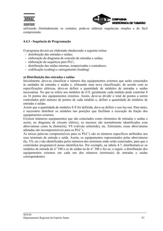 utilizando ilimitadamente os contatos, pode-se elaborar sequências simples e de fácil 
compreensão. 
4.4.3 - Sequência de Programação 
O programa deverá ser elaborado obedecendo a seguinte rotina: 
- distribuição das entradas e saídas; 
- elaboração do diagrama de conexão de entradas e saídas; 
- elaboração da sequência para PLC; 
- distribuição das saídas internas, temporizadas e contadores; 
- codificação (coding) e carregamento (loading) 
a) Distribuição das entradas e saídas 
Inicialmente, deve-se classificar o número dos equipamentos externos que serão conectados 
às unidades de entradas e saídas e, efetuando uma nova classificação, de acordo com as 
especificações elétricas, deve-se definir a quantidade de módulos de entradas e saídas 
necessárias. No que se refere aos módulos de E/S, geralmente cada módulo pode controlar 8 
ou 16 pontos dos equipamentos externos. Assim, deve-se dividir o total de pontos a serem 
controlados pelo número de pontos de cada módulo e, definir a quantidade de módulos de 
entradas e saídas. 
Assim que a quantidade de módulos E/S for definida, deve-se definir o seu lay-out. Para tanto, 
é necessário distribuir os módulos nas posições que facilitam a execução da fiação dos 
equipamentos externos. 
Existem inúmeros equipamentos que são conectados como elementos de entradas e saídas e 
assim, no diagrama de circuito elétrico, os mesmos são normalmente identificados com 
abreviaturas como b0 (botoeira), VS (válvula solenóide), etc. Entretanto, essas abreviaturas 
adotadas são incompreensíveis para os PLC’s. 
As únicas palavras compreensíveis para os PLC’s são os números específicos atribuídos aos 
seus terminais de entrada e saída. Assim, os equipamentos representados pelas abreviaturas 
(b0, VS, etc.) são identificados pelos números dos terminais onde serão conectados, para que o 
controlador programável possa identificá-los. Por exemplo, na tabela 4.7, distribuíram-se os 
módulos de entrada de n° 100 e os de saídas na de n° 300 e fez-se, a seguir, a distribuição dos 
equipamentos externos em cada um dos números (terminais) de entradas e saídas 
correspondentes. 
___________________________________________________________________________ 
SENAI 
Departamento Regional do Espírito Santo 87 
 