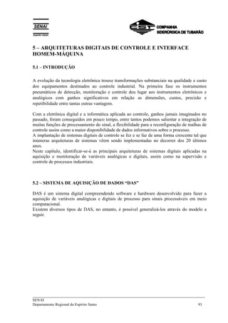 5 – ARQUITETURAS DIGITAIS DE CONTROLE E INTERFACE 
HOMEM-MÁQUINA 
5.1 – INTRODUÇÃO 
A evolução da tecnologia eletrônica trouxe transformações substanciais na qualidade e custo 
dos equipamentos destinados ao controle industrial. Na primeira fase os instrumentos 
pneumáticos de detecção, monitoração e controle deu lugar aos instrumentos eletrônicos e 
analógicos com ganhos significativos em relação as dimensões, custos, precisão e 
repetibilidade entre tantas outras vantagens. 
Com a eletrônica digital e a informática aplicada ao controle, ganhos jamais imaginados no 
passado, foram conseguidos em pouco tempo, entre tantos podemos salientar a integração de 
muitas funções de processamento do sinal, a flexibilidade para a reconfiguração de malhas de 
controle assim como a maior disponibilidade de dados informativos sobre o processo. 
A implantação de sistemas digitais de controle se fez e se faz de uma forma crescente tal que 
inúmeras arquiteturas de sistemas vêem sendo implementadas no decorrer dos 20 últimos 
anos. 
Neste capítulo, identificar-se-á as principais arquiteturas de sistemas digitais aplicadas na 
aquisição e monitoração de variáveis analógicas e digitais, assim como na supervisão e 
controle de processos industriais. 
5.2 – SISTEMA DE AQUISIÇÃO DE DADOS “DAS” 
DAS é um sistema digital compreendendo software e hardware desenvolvido para fazer a 
aquisição de variáveis analógicas e digitais de processo para sinais processáveis em meio 
computacional. 
Existem diversos tipos de DAS, no entanto, é possível generalizá-los através do modelo a 
seguir. 
___________________________________________________________________________ 
SENAI 
Departamento Regional do Espírito Santo 93 
 