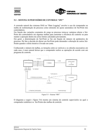 5.3 – SISTEMA SUPERVISÓRIO DE CONTROLE “SPC” 
A extensão natural dos sistemas DAS ou “Data Logging” envolve o uso do computador na 
malha de realimentação do processo como elemento de ajuste automático do Set-Point dos 
controladores. 
Em função das variações constantes de carga no processo torna-se vantajoso alterar o Set- 
Point dos controladores em algumas malhas para aumentar a eficiência do controle ou para 
manter a operação dentro de certos limites calculados previamente. 
Em geral, a determinação do Set-Point se faz em função do número de parâmetros do 
processo. De fato a decisão de alterar um Set-Point pode demandar a alteração de outros Set- 
Points quando o efeito iterativo é levado em conta. 
Conhecendo o número de malhas, as iterações entre as variáveis e os cálculos necessários em 
cada caso, é mais natural deixar que o computador realize as operações de acordo com um 
programa de controle. 
Figura 5.5 – Sistema “SPC” 
O diagrama a seguir ( figura 5.6) mostra um sistema de controle supervisório no qual o 
computador estabelece os Set-Points das malhas de controle. 
___________________________________________________________________________ 
SENAI 
Departamento Regional do Espírito Santo 99 
 