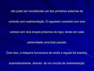 Isto pode ser considerado um dos primeiros sistemas de
controlo com realimentação. O regulador consistia num eixo
vertical com dois braços próximos do topo, tendo em cada
extremidade uma bola pesada.
Com isso, a máquina funcionava de modo a regular-se sozinha,
automaticamente, através de um circuito de realimentação.
 