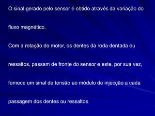 O sinal gerado pelo sensor é obtido através da variação do
fluxo magnético.
Com a rotação do motor, os dentes da roda dentada ou
ressaltos, passam de fronte do sensor e este, por sua vez,
fornece um sinal de tensão ao módulo de injecção a cada
passagem dos dentes ou ressaltos.
 