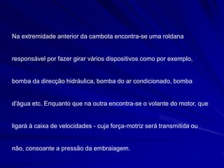 Na extremidade anterior da cambota encontra-se uma roldana
responsável por fazer girar vários dispositivos como por exemplo,
bomba da direcção hidráulica, bomba do ar condicionado, bomba
d'água etc. Enquanto que na outra encontra-se o volante do motor, que
ligará à caixa de velocidades - cuja força-motriz será transmitida ou
não, consoante a pressão da embraiagem.
 