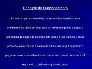 Princípio de Funcionamento
Ao interrompermos o feixe de luz sobre o foto-transistor, este
imediatamente envia um sinal para um programa que irá detectar a
alternância do estado do bit, onde está ligado o foto-transistor, nesse
processo, cada vez que o estado do bit alternar para 1 ou para 0, o
programa soma essas alternâncias e armazena a soma numa variável,
registando o total num arquivo de dados.
 