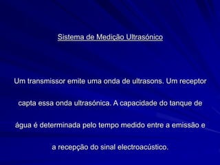 Sistema de Medição Ultrasónico
Um transmissor emite uma onda de ultrasons. Um receptor
capta essa onda ultrasónica. A capacidade do tanque de
água é determinada pelo tempo medido entre a emissão e
a recepção do sinal electroacústico.
 