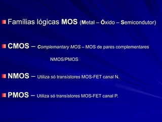 Famílias lógicas MOS (Metal – Óxido – Semicondutor)
CMOS – Complemantary MOS – MOS de pares complementares
NMOS/PMOS
NMOS – Utiliza só transístores MOS-FET canal N.
PMOS – Utiliza só transístores MOS-FET canal P.
 