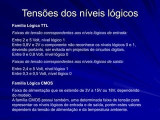Tensões dos níveis lógicos
Família Lógica TTL
Faixas de tensão correspondentes aos níveis lógicos de entrada:
Entre 2 e 5 Volt, nível lógico 1
Entre 0,8V e 2V o componente não reconhece os níveis lógicos 0 e 1,
devendo portanto, ser evitada em projectos de circuitos digitais.
Entre 0 e 0,8 Volt, nível lógico 0
Faixas de tensão correspondentes aos níveis lógicos de saída:
Entre 2,4 e 5 Volt, nível lógico 1
Entre 0,3 e 0,5 Volt, nível lógico 0
Família Lógica CMOS
Faixa de alimentação que se estende de 3V a 15V ou 18V, dependendo
do modelo.
A família CMOS possui também, uma determinada faixa de tensão para
representar os níveis lógicos de entrada e de saída, porém estes valores
dependem da tensão de alimentação e da temperatura ambiente.
 