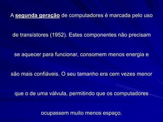 A segunda geração de computadores é marcada pelo uso
de transístores (1952). Estes componentes não precisam
se aquecer para funcionar, consomem menos energia e
são mais confiáveis. O seu tamanho era cem vezes menor
que o de uma válvula, permitindo que os computadores
ocupassem muito menos espaço.
 