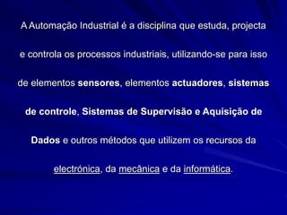 A Automação Industrial é a disciplina que estuda, projecta
e controla os processos industriais, utilizando-se para isso
de elementos sensores, elementos actuadores, sistemas
de controle, Sistemas de Supervisão e Aquisição de
Dados e outros métodos que utilizem os recursos da
electrónica, da mecânica e da informática.
 
