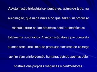 A Automação Industrial concentra-se, acima de tudo, na
automação, que nada mais é do que, fazer um processo
manual tornar-se um processo semi-automático ou
totalmente automático. A automação dá-se por completa
quando toda uma linha de produção funciona do começo
ao fim sem a intervenção humana, agindo apenas pelo
controle das próprias máquinas e controladores.
 
