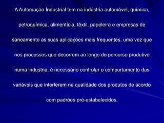 A Automação Industrial tem na indústria automóvel, química,
petroquímica, alimentícia, têxtil, papeleira e empresas de
saneamento as suas aplicações mais frequentes, uma vez que
nos processos que decorrem ao longo do percurso produtivo
numa industria, é necessário controlar o comportamento das
variáveis que interferem na qualidade dos produtos de acordo
com padrões pré-estabelecidos.
 