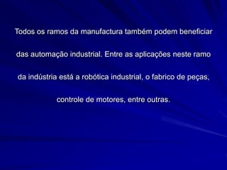 Todos os ramos da manufactura também podem beneficiar
das automação industrial. Entre as aplicações neste ramo
da indústria está a robótica industrial, o fabrico de peças,
controle de motores, entre outras.
 