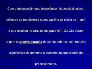 Com o desenvolvimento tecnológico, foi possível colocar
milhares de transístores numa pastilha de silício de 1 cm²,
o que resultou no circuito integrado (CI). Os CI’s deram
origem à terceira geração de computadores, com redução
significativa de tamanho e aumento da capacidade de
processamento.
 