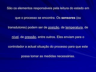 São os elementos responsáveis pela leitura do estado em
que o processo se encontra. Os sensores (ou
transdutores) podem ser de posição, de temperatura, de
nível, de pressão, entre outros. Eles enviam para o
controlador a actual situação do processo para que este
possa tomar as medidas necessárias.
 
