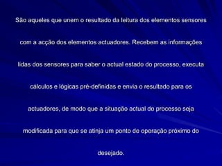 São aqueles que unem o resultado da leitura dos elementos sensores
com a acção dos elementos actuadores. Recebem as informações
lidas dos sensores para saber o actual estado do processo, executa
cálculos e lógicas pré-definidas e envia o resultado para os
actuadores, de modo que a situação actual do processo seja
modificada para que se atinja um ponto de operação próximo do
desejado.
 