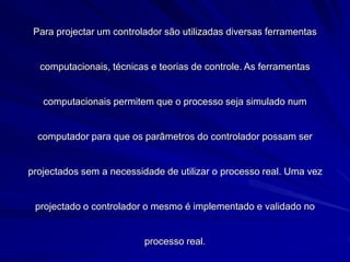 Para projectar um controlador são utilizadas diversas ferramentas
computacionais, técnicas e teorias de controle. As ferramentas
computacionais permitem que o processo seja simulado num
computador para que os parâmetros do controlador possam ser
projectados sem a necessidade de utilizar o processo real. Uma vez
projectado o controlador o mesmo é implementado e validado no
processo real.
 