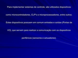 Para implementar sistemas de controle, são utilizados dispositivos
como microcontroladores, CLP's e microprocessadores, entre outros.
Estes dispositivos possuem em comum entradas e saídas (Portas de
I/O), que servem para realizar a comunicação com os dispositivos
periféricos (sensores e actuadores).
 