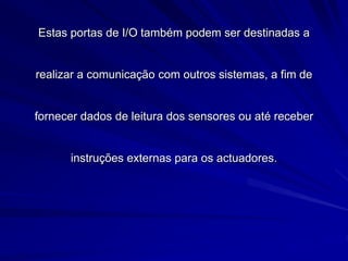 Estas portas de I/O também podem ser destinadas a
realizar a comunicação com outros sistemas, a fim de
fornecer dados de leitura dos sensores ou até receber
instruções externas para os actuadores.
 